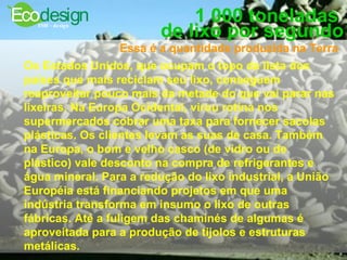 1 000 toneladas  de lixo por segundo Essa é a quantidade produzida na Terra   Os Estados Unidos, que ocupam o topo da lista dos países que mais reciclam seu lixo, conseguem reaproveitar pouco mais da metade do que vai parar nas lixeiras. Na Europa Ocidental, virou rotina nos supermercados cobrar uma taxa para fornecer sacolas plásticas. Os clientes levam as suas de casa. Também na Europa, o bom e velho casco (de vidro ou de plástico) vale desconto na compra de refrigerantes e água mineral. Para a redução do lixo industrial, a União Européia está financiando projetos em que uma indústria transforma em insumo o lixo de outras fábricas. Até a fuligem das chaminés de algumas é aproveitada para a produção de tijolos e estruturas metálicas.  