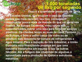 1 000 toneladas  de lixo por segundo Essa é a quantidade produzida na Terra   Os Estados Unidos, que ocupam o topo da lista dos países que mais reciclam seu lixo, conseguem reaproveitar pouco mais da metade do que vai parar nas lixeiras. Na Europa Ocidental, virou rotina nos supermercados cobrar uma taxa para fornecer sacolas plásticas. Os clientes levam as suas de casa. Também na Europa, o bom e velho casco (de vidro ou de plástico) vale desconto na compra de refrigerantes e água mineral. Para a redução do lixo industrial, a União Européia está financiando projetos em que uma indústria transforma em insumo o lixo de outras fábricas. Até a fuligem das chaminés de algumas é aproveitada para a produção de tijolos e estruturas metálicas.  