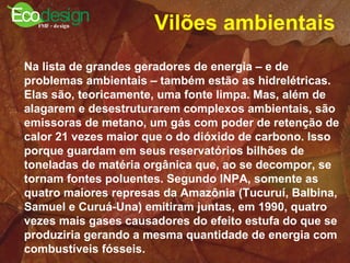 Vilões ambientais   Na lista de grandes geradores de energia – e de problemas ambientais – também estão as hidrelétricas. Elas são, teoricamente, uma fonte limpa. Mas, além de alagarem e desestruturarem complexos ambientais, são emissoras de metano, um gás com poder de retenção de calor 21 vezes maior que o do dióxido de carbono. Isso porque guardam em seus reservatórios bilhões de toneladas de matéria orgânica que, ao se decompor, se tornam fontes poluentes. Segundo INPA, somente as quatro maiores represas da Amazônia (Tucuruí, Balbina, Samuel e Curuá-Una) emitiram juntas, em 1990, quatro vezes mais gases causadores do efeito estufa do que se produziria gerando a mesma quantidade de energia com combustíveis fósseis.  