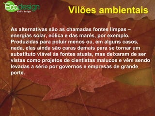 Vilões ambientais   As alternativas são as chamadas fontes limpas – energias solar, eólica e das marés, por exemplo. Produzidas para poluir menos ou, em alguns casos, nada, elas ainda são caras demais para se tornar um substituto viável às fontes atuais, mas deixaram de ser vistas como projetos de cientistas malucos e vêm sendo levadas a sério por governos e empresas de grande porte. 