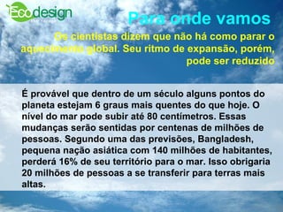 Para onde vamos   Os cientistas dizem que não há como parar o aquecimento global. Seu ritmo de expansão, porém, pode ser reduzido É provável que dentro de um século alguns pontos do planeta estejam 6 graus mais quentes do que hoje. O nível do mar pode subir até 80 centímetros. Essas mudanças serão sentidas por centenas de milhões de pessoas. Segundo uma das previsões, Bangladesh, pequena nação asiática com 140 milhões de habitantes, perderá 16% de seu território para o mar. Isso obrigaria 20 milhões de pessoas a se transferir para terras mais altas.   