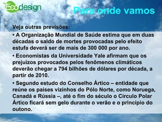 Para onde vamos   Veja outras previsões:  •  A Organização Mundial de Saúde estima que em duas décadas o saldo de mortes provocadas pelo efeito estufa deverá ser de mais de 300 000 por ano.  •  Economistas da Universidade Yale afirmam que os prejuízos provocados pelos fenômenos climáticos deverão chegar a 794 bilhões de dólares por década, a partir de 2010.  •  Segundo estudo do Conselho Ártico – entidade que reúne os países vizinhos do Pólo Norte, como Noruega, Canadá e Rússia –, até o fim do século o Círculo Polar Ártico ficará sem gelo durante o verão e o princípio do outono.  