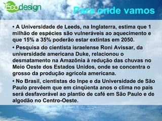 Para onde vamos   •  A Universidade de Leeds, na Inglaterra, estima que 1 milhão de espécies são vulneráveis ao aquecimento e que 15% a 35% poderão estar extintas em 2050.  •  Pesquisa do cientista israelense Roni Avissar, da universidade americana Duke, relacionou o desmatamento na Amazônia à redução das chuvas no Meio Oeste dos Estados Unidos, onde se concentra o grosso da produção agrícola americana.  •  No Brasil, cientistas do Inpe e da Universidade de São Paulo prevêem que em cinqüenta anos o clima no país será desfavorável ao plantio de café em São Paulo e de algodão no Centro-Oeste.  