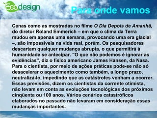 Para onde vamos   Cenas como as mostradas no filme  O Dia Depois de Amanhã,  do diretor Roland Emmerich – em que o clima da Terra mudou em apenas uma semana, provocando uma era glacial –, são impossíveis na vida real, porém. Os pesquisadores descartam qualquer mudança abrupta, o que permitirá à humanidade se antecipar. "O que não podemos é ignorar as evidências", diz o físico americano James Hansen, da Nasa. Para o cientista, por meio de ações práticas pode-se não só desacelerar o aquecimento como também, a longo prazo, neutralizá-lo, impedindo que as catástrofes venham a ocorrer. Essas previsões, dizem os cientistas da corrente otimista, não levam em conta as evoluções tecnológicas dos próximos cinqüenta ou 100 anos. Vários cenários catastróficos elaborados no passado não levaram em consideração essas mudanças importantes.   