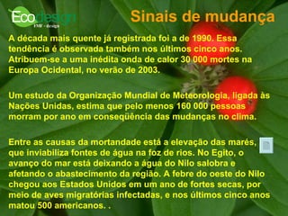 Sinais de mudança  A década mais quente já registrada foi a de 1990. Essa tendência é observada também nos últimos cinco anos. Atribuem-se a uma inédita onda de calor 30 000 mortes na Europa Ocidental, no verão de 2003.  Um estudo da Organização Mundial de Meteorologia, ligada às Nações Unidas, estima que pelo menos 160 000 pessoas morram por ano em conseqüência das mudanças no clima.  Entre as causas da mortandade está a elevação das marés, que inviabiliza fontes de água na foz de rios. No Egito, o avanço do mar está deixando a água do Nilo salobra e afetando o abastecimento da região. A febre do oeste do Nilo chegou aos Estados Unidos em um ano de fortes secas, por meio de aves migratórias infectadas, e nos últimos cinco anos matou 500 americanos.   .   