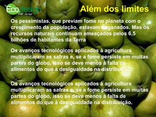 Além dos limites   Os pessimistas, que previam fome no planeta com o crescimento da população, estavam enganados. Mas os recursos naturais continuam ameaçados pelos 6,5 bilhões de habitantes da Terra   Os avanços tecnológicos aplicados à agricultura multiplicaram as safras e, se a fome persiste em muitas partes do globo, isso se deve menos à falta de alimentos do que à desigualdade na distribuição.   Os avanços tecnológicos aplicados à agricultura multiplicaram as safras e, se a fome persiste em muitas partes do globo, isso se deve menos à falta de alimentos do que à desigualdade na distribuição.   