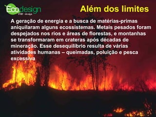 Além dos limites   A geração de energia e a busca de matérias-primas aniquilaram alguns ecossistemas. Metais pesados foram despejados nos rios e áreas de florestas, e montanhas se transformaram em crateras após décadas de mineração. Esse desequilíbrio resulta de várias atividades humanas – queimadas, poluição e pesca excessiva   