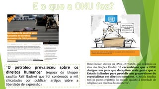 “O petróleo prevaleceu sobre os
direitos humanos” (esposa do blogger
saudita Raif Badawi que foi condenado a mil
chicotadas por publicar artigos sobre a
liberdade de expressão)
Hillel Neuer, diretor da ONG UN Watch, que monitora os
atos das Nações Unidas: “é escandaloso que a ONU
designe um país que decapitou mais gente que o
Estado Islâmico para presidir um grupo-chave de
especialistas em direitos humanos. A Arábia Saudita
tem os piores registros do mundo quanto à liberdade de
religião e aos direitos das mulheres”.
 