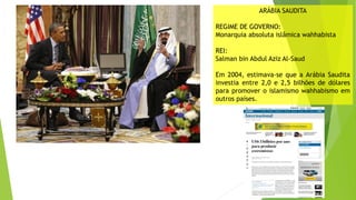 ARÁBIA SAUDITA
REGIME DE GOVERNO:
Monarquia absoluta islâmica wahhabista
REI:
Salman bin Abdul Aziz Al-Saud
Em 2004, estimava-se que a Arábia Saudita
investia entre 2,0 e 2,5 bilhões de dólares
para promover o islamismo wahhabismo em
outros países.
 