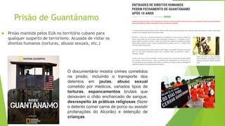 Prisão de Guantánamo
 Prisão mantida pelos EUA no território cubano para
qualquer suspeito de terrorismo. Acusada de violar os
direitos humanos (torturas, abusos sexuais, etc.)
O documentário mostra crimes cometidos
na prisão, incluindo o transporte dos
detentos em jaulas, abuso sexual
cometido por médicos, variados tipos de
torturas, espancamentos brutais que
deixavam o chão encharcado de sangue,
desrespeito às práticas religiosas (fazer
o detento comer carne de porco ou assistir
profanações do Alcorão) e detenção de
crianças.
 