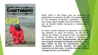 Ruhel, Shafic e Asif viajam para um casamento no
Afeganistão em setembro de 2001. Encorajados pelo imã
de uma mesquita de Karachi, atravessam a fronteira
para ajudar alguns afegãos mais necessitados no dia em
que os Estados Unidos começaram a bombardear o
Afeganistão.
De Cabul, tentam regressar ao Paquistão mas o ônibus
que apanham os deixa em Kunduz, um dos últimos
redutos dos talibãs. Ao tentarem fugir, são capturados
por membros da Aliança do Norte e entregues aos
americanos em Candaar. Posteriormente, são enviados,
sem qualquer acusação formalizada contra eles, para a
base militar na Baía de Guantánamo, onde são
submetidos a diversas torturas, até que, após o
transcurso de dois anos, o serviço secreto britânico
consegue provar a sua inocência.
 