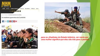 para os Jihadistas do Estado Islâmico, ser morto por
uma mulher significa que eles não irão para o paraíso.
 