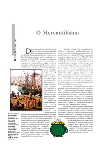 O Mercantilismo
         O Estado Moderno




                                   D
                                             eu-se o nome de Mercantilismo ao con                “Ao findar o século XVII, a população espa-
                                             junto de práticas econômicas adotadas       nhola fora reduzida em 1 milhão de habitantes (to-
                                             pelas monarquias absolutistas do An-        mando-se, para comparação, os primeiros anos da-
                            tigo Regime. Essas medidas variavam com o tempo,             quele século); por volta de 1715, enfim, a população
                            dependendo do contexto em que foram aplicadas. Ini-          espanhola voltara à marca de 1514: 7,5 milhões. Essa
                            cialmente, no século XVI, o ouro e prata obtidos pela        redução populacional pode ser explicada como o re-
                            Espanha nas colônias americanas motivaram o                  sultado de causas naturais e de causas decorrentes
                            surgimento do metalismo. Essa concepção associava a          da ação humana: as pragas e epidemias agiram na
                            riqueza das nações à quantidade de metais preciosos          mesma escala em que o fizeram no restante da Euro-
                            acumulados nos cofres reais. Segundo a crença, quan-         pa, a conquista e o desenvolvimento coloniais absor-
                                                                 to mais ouro e pra-     veram um número maior de vidas do que o indicado
                                                                 ta, mais rica era uma   pelos registros oficias. (...) Por fim, a expulsão dos
                                                                 nação.              A   judeus e dos árabes e a fuga dos cristãos-novos e dos
                                                                 hegemonia espa-         últimos árabes representaram um êxodo de importan-
                                                                 nhola no continen-      tes contingentes populacionais. O declínio da popu-
                                                                 te contribuiu para      lação, não obstante, constituiu apenas um dos aspec-
                                                                 reforçar a tese me-     tos de um fenômeno muito mais generalizado e de
                                                                 talista, servindo de    particular significação face ao desenvolvimento eco-
                                                                 modelo para outras      nômico: a contração econômica.” 11
                                                                 nações européias.               Ironicamente, a circulação intensa de ouro e
                                                                 Na Inglaterra o         prata por todo o continente provocou, no final do sé-
                                                                 metalismo era co-       culo XVI, uma queda brutal no valor dos metais preci-
                                                                 nhecido como bu-        osos, ocasionando a primeira grande inflação da histó-
                                                                 lionismo, da pala-      ria. A “Revolução dos Preços”, como ficou conhecido
                                                                 vra bullion - ouro e    o episódio, mostrou a fraqueza das concepções
                                                                 prata, em inglês.       metalistas. A obsessão pelo acúmulo de metais gerou
                                                                          Depois de      nos países europeus um processo inflacionário de lon-
                                                                 evidenciado no sé-      ga duração. A Espanha foi a mais prejudicada pois era
                                                                 culo       XVI      o   a principal patrocinadora da orgia metalista.
                                                                 metalismo entrou                Portugal, por razões diferentes, também teve o
                                                                 em decadência. O        mesmo destino. Depois de um início promissor, quan-
                                                                 exemplo            da   do lucraram bastante no comércio com as Índias, os
                                                                 Espanha se revelou      portugueses esgotaram os recursos disponíveis com
A auto-suficiência          o pior possível, pois a abundância de metais provocou        os gastos excessivos da monarquia. Os portugueses
econômica e a
produção de                 a letargia da economia espanhola, prejudicando o de-         cometeram o mesmo erro dos espanhóis, achando que
excedentes para a           senvolvimento das atividades produtivas. Em                               a riqueza nunca se acabaria. A exploração
exportação                  contrapartida, cometiam o absurdo de impor-                                  do açúcar não alterou esse quadro, pois
constituíam                 tar palitos e cordões. A Espanha gastou                                       dependiam da Holanda para refinar o
importantes
metas da política           milhões para sustentar o luxo da corte, es-                                   produto. Tanto Espanha como Portu-
econômica                   quecendo que um dia, o ouro e a prata pode-                                    gal descuidaram da produção de ma-
mercantilista,              riam terminar. A ambição pelo ouro levou                                       nufaturas. O desleixo tornou-os de-
colocada em                 milhares de espanhóis a uma louca aventura                                      pendentes dos países efetivamente
prática pelo
Estado absolutista          na América. Muitas regiões de produção                                          ricos do continente europeu.
da Era Moderna.             agrícola foram abandonadas, em troca da
Na gravura, o               riqueza fácil em terras americanas.
porto de Toulon
na França.
 