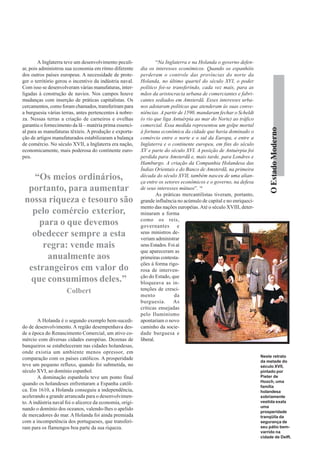 A Inglaterra teve um desenvolvimento peculi-                “Na Inglaterra e na Holanda o governo defen-
ar, pois administrou sua economia em ritmo diferente       dia os interesses econômicos. Quando os espanhóis
dos outros países europeus. A necessidade de prote-        perderam o controle das províncias do norte da
ger o território gerou o incentivo da indústria naval.     Holanda, no último quartel do século XVI, o poder
Com isso se desenvolveram várias manufaturas, inter-       político foi-se transferindo, cada vez mais, para as
ligadas à construção de navios. Nos campos houve           mãos da aristocracia urbana de comerciantes e fabri-
mudanças com inserção de práticas capitalistas. Os         cantes sediados em Amsterdã. Esses interesses urba-
cercamentos, como foram chamados, transferiram para        nos adotaram políticas que atenderam às suas conve-
a burguesia várias terras, antes pertencentes à nobre-     niências. A partir de 1590, mandaram fechar o Scheldt
za. Nessas terras a criação de carneiros e ovelhas         (o rio que liga Antuérpia ao mar do Norte) ao tráfico
garantiu o fornecimento da lã – matéria prima essenci-     comercial. Essa medida representou um golpe mortal




                                                                                                                          O Estado Moderno
al para as manufaturas têxteis. A produção e exporta-      à fortuna econômica da cidade que havia dominado o
ção de artigos manufaturados estabilizaram a balança       comércio entre o norte e o sul da Europa, e entre a
de comércio. No século XVII, a Inglaterra era nação,       Inglaterra e o continente europeu, em fins do século
economicamente, mais poderosa do continente euro-          XV e parte do século XVI. A posição de Antuérpia foi
peu.                                                       perdida para Amsterdã e, mais tarde, para Londres e
                                                           Hamburgo. A criação da Companhia Holandesa das
                                                           Índias Orientais e do Banco de Amsterdã, na primeira
    “Os meios ordinários,                                  década do século XVII, também nasceu de uma alian-
                                                           ça entre os setores econômicos e o governo, na defesa
  portanto, para aumentar                                  de seus interesses mútuos”. 16
                                                                    As práticas mercantilistas tiveram, portanto,
 nossa riqueza e tesouro são                               grande influência no acúmulo de capital e no enriqueci-
                                                           mento das nações européias. Até o século XVIII, deter-
   pelo comércio exterior,                                 minaram a forma
                                                           como os reis,
     para o que devemos                                    governantes e
   obedecer sempre a esta                                  seus ministros de-
                                                           veriam administrar
      regra: vende mais                                    seus Estados. Foi aí
                                                           que apareceram as
       anualmente aos                                      primeiras contesta-
                                                           ções à forma rigo-
  estrangeiros em valor do                                 rosa de interven-
                                                           ção do Estado, que
  que consumimos deles.”                                   bloqueava as in-
                      Colbert                              tenções de cresci-
                                                           mento            da
                                                           burguesia.       As
                                                           críticas ensejadas
                                                           pelo Iluminismo
        A Holanda é o segundo exemplo bem-sucedi-          apontariam o novo
do de desenvolvimento. A região desempenhava des-          caminho da socie-
de a época do Renascimento Comercial, um ativo co-         dade burguesa e
mércio com diversas cidades européias. Dezenas de          liberal.
banqueiros se estabeleceram nas cidades holandesas,
onde existia um ambiente menos opressor, em
                                                                                                                     Neste retrato
comparação com os países católicos. A prosperidade
                                                                                                                     da metade do
teve um pequeno refluxo, quando foi submetida, no                                                                    século XVII,
século XVI, ao domínio espanhol.                                                                                     pintado por
        A dominação espanhola teve um ponto final                                                                    Pieter de
                                                                                                                     Hooch, uma
quando os holandeses enfrentaram a Espanha católi-
                                                                                                                     família
ca. Em 1610, a Holanda conseguiu a independência,                                                                    holandesa
acelerando a grande arrancada para o desenvolvimen-                                                                  sobriamente
to. A indústria naval foi o alicerce da economia, origi-                                                             vestida exala
                                                                                                                     uma
nando o domínio dos oceanos, valendo-lhes o apelido
                                                                                                                     prosperidade
de mercadores do mar. A Holanda foi ainda premiada                                                                   tranqüila da
com a incompetência dos portugueses, que transferi-                                                                  segurança de
ram para os flamengos boa parte da sua riqueza.                                                                      seu pátio bem-
                                                                                                                     varrido na
                                                                                                                     cidade de Delft.
 