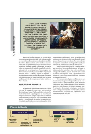 “AQUELE QUE DEU REIS
                                   AOS HOMENS QUIS QUE OS
                                   RESPEITASSEM COMO SEUS
                                  LUGARES-TENENTES, RESER-
                                 VANDO APENAS A SI PRÓPRIO O
                                  DIREITO DE EXAMINAR A SUA
                                 CONDUTA. SUA VONTADE É QUE
                                 QUALQUER UM NASCIDO SÚDITO
      O Estado Moderno




                                 OBEDEÇA SEM DISCERNIMENTO;
                                  E ESTA LEI TÃO EXPRESSA E
                                 TÃO UNIVERSAL NÃO FOI FEITA
                                    EM FAVOR DOS PRÍNCIPES
                                  APENAS, É SALUTAR AO PRÓ-
                                     PRIO POVO AO QUAL É
                                          IMPOSTA”.3




                                  Os novos Estados nasceram em meio a várias           oportunidades, os burgueses foram socorridos pelos
                          contestações, porém a motivação pela união acomoda-          monarcas, que abriam os cofres reais drenando capital
                          va os conflitos, adequando a sociedade à nova realida-       para os banqueiros e mercadores. Na concessão de
                          de política. A época admitia certos sacrifícios naciona-     monopólios sempre havia um burguês favorecido, na
                          listas onde se agruparam alguns povos com razoáveis          obtenção de permissão de venda de mercadorias.
                          diferenças culturais. O poder centralizado revelou-se               Os reis também serviram de “guarda-chuva”,
                          eficaz na manutenção da unidade, impedindo as defec-         que protegia os burgueses das investidas da Igreja. A
                          ções e a volta ao particularismo. As monarquias uni-         idéia eclesiástica que o lucro através de empréstimos
                          formizaram o sistema de pesos e medidas, implantaram         seria punido por Deus, era um obstáculo para a total
                          a moeda única e a cobrança regular de impostos. O            expansão dos negócios. Com a proteção real os
                          desdobramento dessas medidas permitiu ao continente          burgueses conseguiam uma blindagem contra as
                          europeu assegurar um lugar preponderante na época            perseguições do clero.
                          moderna, através da conquista de vastas regiões do                  Os aspectos psicológicos também devem ser
                          Novo Mundo.                                                  levados em conta, pois os burgueses buscavam a as-
                                                                                       censão social e o status de nobreza. Muito raramente
                          BURGUESIA E NOBREZA                                          conseguiam, pois a nobreza togada obtida pelos bur-
                                                                                       gueses era uma clonagem da nobreza de sangue azul.
                                 O processo de centralização contou com o apoio        A expectativa de conseguir as vantagens econômicas
                          integral da burguesia, que temia o regresso da               levou a burguesia a suportar as imposições políticas
                          descetralização feudal. Na formação dos exércitos foi        do absolutismo, o controle das corporações e as
                          muito importante a participação do investimento              rigorosas regras de mercado.
                          burguês, utilizado na compra da pólvora, que tinha um
                          valor muito alto. A burguesia teve como retorno desse
                          apoio, a possibilidade de maior enriquecimento,
                          beneficiada que foi pela economia centralizada. Em várias



 O Tempo da História


                         SÉCULO XVI                                                               SÉCULO XVII

    1516                                          1588                          1618                 1648
                                                                                        GUERRA
 MAQUIAVEL                         1534           DESTRUIÇÃO                            DOS 30         1661              1715
  PUBLICA                                         DA INVENCÍVEL                         ANOS                   REINADO
“O PRÍNCIPE”                 HENRIQUE VIII        ARMADA                                                      DE LUÍS XIV
                             ROMPE COM A
                           IGREJA CATÓLICA
 