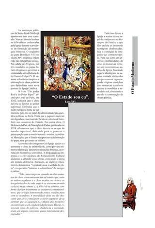 As mudanças políti-
cas da Baixa Idade Média já                                                                    Tudo isso levou a
apontavam para esse cami-                                                              Igreja a aceitar o seu pa-
nho. Nunca é demais lembrar                                                            pel de coadjuvante na hie-
as dificuldades enfrentadas                                                            rarquia do Estado, o que
pela Igreja durante o proces-                                                          não excluía as inúmeras
so de formação da monar-                                                               vantagens desfrutadas,
quia francesa. O seqüestro                                                             face à condição de inte-
do papa Bonifácio VIII no                                                              grante das cortes européi-
século XIV, inverteu a ordem                                                           as. Para sua sorte, em di-
(não tão natural) das coisas.                                                          versas oportunidades de




                                                                                                                     O Estado Moderno
Na cidade de Avignon, por                                                              crise, os monarcas termi-
três mandatos os papas fo-                                                             navam recorrendo ao au-
ram obrigados a governar a                                                             xílio da Igreja, buscando
cristandade sob influência do                                                          suporte ideológico, na su-
rei francês Felipe IV. O ve-                                                           posta vontade divina dos
xame eclesiástico inspirou a                                                           reis governarem. A propa-
elaboração de obras políticas                                                          ganda religiosa em defesa
que defendiam uma nova                                                                 dos monarcas católicos
postura da Igreja Católica.                                                            ajudou a consolidar a au-
        O livro “Do poder                                                              toridade real, vinculando o
Real e do Poder Papal”, es-                                                            pecado à contestação da
crito por João de Paris, em              “O Estado sou eu”.                            ordem pública.
1302, indicava que o clero                              Luís XIV
deveria se limitar ao poder                                                            A NATUREZA DO
espiritual. Defendia que o                                                             ESTADO
poder temporal tinha de ser
exercido pelo rei, no papel de administrador das ques-

                                                                 A
                                                                          definição política do Estado Moderno
tões políticas na Terra. Dizia que o papa era superior                    provocou polêmicos debates entre os
em dignidade, mas isso não lhe dava o direito de inter-                   historiadores. Uma corrente defende a
ferir nos assuntos do Estado. Em outra obra, O essência burguesa, alegando a presença de ministros
Defensor da Paz, de Marsiglio de Pádua, publicada em burgueses em funções importantes no Estado. Os de-
1324, afirmava-se que o clero deveria se ocupar do fensores dessa idéia ressaltam o apoio incondicional dos
mundo espiritual, deixando para o governo a burgueses, na época de formação das monarquias. Ou-
preocupação com o mundo natural e secular. Acredita- tro grupo de historiadores defende a neutralidade do
va Marsiglio, que o Estado não precisava da instrução Estado Moderno, alegando uma postura que estaria
do papa para governar os súditos.                         acima dos grupos sociais. Uma terceira corrente defende
        A conduta dos integrantes da Igreja ajudava a o caráter feudal do Estado destacando os privilégios
aumentar o clima de animosidade, como provam inú- concedidos à nobreza e ao clero. Analisando-se as três
meros relatos que descrevem situações absurdas, ocor- visões encontramos falhas em todas as concepções.
ridas em mosteiros e conventos. A propagação da im-              Os defensores do caráter burguês esquecem que
prensa e a efervescência do Renascimento Cultural o número de ministros burgueses era irrelevante, quan-
ajudaram a difundir essas obras, colocando a Igreja do comparado a quantidade exagerada de ministros
em postura defensiva. Bocaccio, ao escrever Deca- nobres e eclesiásticos. Além do mais, o apoio incondi-
meron, denunciava “a vida devassa e sórdida do cle- cional da burguesia foi suplantado em importância, na
ro” e os pecados “naturais e sodomíticos” de monges integração da nobreza com os monarcas, após as su-
e padres.                                                 cessivas crises que abalaram o
        “Não causa surpresa, quando as altas cama- século XIV. Além disso, os ri-
das do clero se encontravam em tal estado, que, entre gores do mercantilismo agi-
as ordens regulares e o clero secular, os vícios e as ram como camisa de força,
irregularidades de toda espécie se tivessem tornado impedindo a livre expansão
cada vez mais comuns. (...) Não é de se admirar, con- dos negócios burgueses.
forme depõem tristemente os escritores contemporâ-               Para a nobreza e o
neos, que se haja demonstrado pouco respeito para clero os reis asseguraram
com os sacerdotes. A imoralidade deles era tão cho- a participação no aparelho
cante que já se começavam a ouvir sugestões de se do Estado. A escolha dos
permitir que se casassem.(...) Muitos dos mosteiros nobres que preenchiam
encontravam-se em condições deploráveis. Os três es- cargos burocráticos cobria
senciais votos de pobreza, obediência e castidade, uma lacuna importante,
eram, em alguns conventos, quase inteiramente des- substituin
prezados.” 5
 