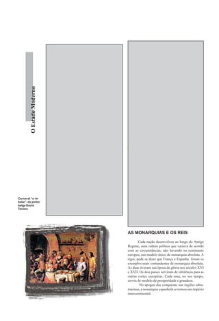 As regalias obtidas pelos grupos detentores
                            do as rendas feudais que diminuíram com o passar do      do poder invalidavam a opção de neutralidade, diante
                            tempo. Os nobres que permaneceram em suas terras         de uma realidade em que classes parasitas sugavam a
                            tiveram dos reis a conivência e permissão para a co-     riqueza produzida pelo restante da sociedade.
                            brança de extorsivos impostos, como se ainda estives-             A defesa do caráter feudal perde sustentação
                            sem no auge da época feudal. Na véspera da revolução     quando se constata que apesar de submeter a burgue-
                            em 1789, camponeses da França imploravam ao rei que      sia, os reis procuravam barganhar um mínimo de van-
                            abolisse a corvéia e outras terríveis imposições. Como   tagens que lhes permitissem em troca, desfrutar do ca-
                            a nobreza não pagava impostos, vivia do sustento pro-    pital burguês. Além da já citada uniformidade de im-
                            porcionado pelas outras classes - burguesia e campo-     postos, taxas e leis, os reis desenvolveram o mundo
                            neses, desfrutando das mordomias e regalias garanti-     dos negócios, incentivando a abertura de bancos e o
         O Estado Moderno




                            dos pelo Antigo Regime.                                  crescimento das manufaturas. O Estado Moderno, de
                                   A segunda teoria, da posição neutra do Estado,    um lado, restringia os negócios burgueses através das
                                                                                     inúmeras regras burocráticas do mercantilismo mas,
                                                                                     de outro, não sobrevivia sem a força do capital burgu-
                                                                                     ês. O círculo vicioso na esfera do capital tornava a
                               “Os reis são senhores                                 burguesia dependente dos reis para se estabelecer com
                                                                                     uma certa tranqüilidade, enquanto que aos reis sosse-
                                  absolutos e têm                                    gava a possibilidade recorrer à burguesia nos momen-
                                                                                     tos de dificuldade.
                             naturalmente a disposição                                        Mas se as três teorias não têm sustentação, que
                                                                                     tipo de Estado é o Absolutismo? “Seria inútil, além
                             plena e inteira de todos os                             de errôneo, tentar definir esse tipo de Estado a partir
                                                                                     de caracterizações mais ou menos unilaterais como
                              bens que são possuídos                                 feudal, capitalista ou neutro. A rigor, ele não é exata-
                               tanto pelas pessoas da                                mente nenhuma dessas coisas. Trata-se do tipo de
                                                                                     Estado que caracteriza a transição, impossível de ser
                                 igreja como pelos                                   reduzido a mero epifenômeno da estrutura econômi-
                                                                                     ca, ou seja, do modo de produção dominante.
                                     seculares”.                                              Trata-se de uma relação essencialmente con-
                                                                                     traditória: o apoio ao capital comercial e, pelo me-
                                                                    Luís XIV         nos de início, ao capital industrial não se opõe, ne-
                                                                                     cessariamente, à defesa e manutenção dos interesses
                                                                                     senhoriais ou feudais da aristocracia dominante. Para
                            despreza a própria origem do monarca, identificado de    compensar o declínio da renda feudal, o Estado ab-
                            antemão, com os interesses da classe à qual pertence.    solutista necessita cada vez mais aumentar seus pró-
Carnaval “o rei             A aristocracia escolhida para compor o governo era,      prios rendimentos e isso só se torna possível prote-
bebe”, do pintor            em sua imensa maioria, oriunda da nobreza e do clero     gendo e estimulando ao máximo as atividades produ-
belga David                 passando a exercer, daí em diante, o papel de classe     tivas em geral. O Estado absolutista tende a expres-
Teniers
                            dominante.                                               sar a busca de um equilíbrio precário, a longo prazo
                                                                                     impossível, entre classes e frações de classe cujos in-
                                                                                     teresses são em parte complementares e em parte an-
                                                                                     tagônicos.” 7

                                                                                     AS MONARQUIAS E OS REIS

                                                                                             Cada nação desenvolveu ao longo do Antigo
                                                                                     Regime, uma ordem política que variava de acordo
                                                                                     com as circunstâncias, não havendo no continente
                                                                                     europeu, um modelo único de monarquia absoluta. A
                                                                                     rigor, pode se dizer que França e Espanha foram os
                                                                                     exemplos mais contundentes de monarquia absoluta.
                                                                                     As duas tiveram sua época de glória nos séculos XVI
                                                                                     e XVII. Os dois países serviram de referência para as
                                                                                     outras cortes européias. Cada uma, no seu tempo,
                                                                                     serviu de modelo de prosperidade e grandeza.
                                                                                             No apogeu das conquistas nas regiões ultra-
                                                                                     marinas, a monarquia espanhola se tornou um império
                                                                                     intercontinental.
 