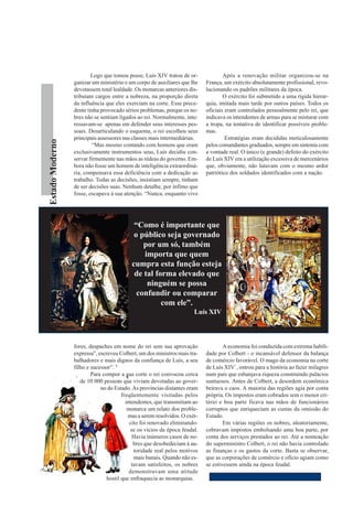 Logo que tomou posse, Luís XIV tratou de or-               Após a renovação militar organizou-se na
                   ganizar um ministério e um corpo de auxiliares que lhe     França, um exército absolutamente profissional, revo-
                   devotassem total lealdade. Os monarcas anteriores dis-     lucionando os padrões militares da época.
                   tribuíam cargos entre a nobreza, na proporção direta               O exército foi submetido a uma rígida hierar-
                   da influência que eles exerciam na corte. Esse prece-      quia, imitada mais tarde por outros países. Todos os
                   dente tinha provocado sérios problemas, porque os no-      oficiais eram controlados pessoalmente pelo rei, que
                   bres não se sentiam ligados ao rei. Normalmente, inte-     indicava os intendentes de armas para se misturar com
                   ressavam-se apenas em defender seus interesses pes-        a tropa, na tentativa de identificar possíveis proble-
                   soais. Desarticulando o esquema, o rei escolheu seus       mas.
                   principais assessores nas classes mais intermediárias.              Estratégias eram decididas meticulosamente
O Estado Moderno




                            “Mas mesmo contando com homens que eram           pelos comandantes graduados, sempre em sintonia com
                   exclusivamente instrumentos seus, Luís decidiu con-        a vontade real. O único (e grande) defeito do exército
                   servar firmemente nas mãos as rédeas do governo. Em-       de Luís XIV era a utilização excessiva de mercenários
                   bora não fosse um homem de inteligência extraordiná-       que, obviamente, não lutavam com o mesmo ardor
                   ria, compensava essa deficiência com a dedicação ao        patriótico dos soldados identificados com a nação.
                   trabalho. Todas as decisões, insistiam sempre, tinham
                   de ser decisões suas. Nenhum detalhe, por ínfimo que
                   fosse, escapava à sua atenção. “Nunca, enquanto vivo




                                              “Como é importante que
                                              o público seja governado
                                                 por um só, também
                                                 importa que quem
                                             cumpra esta função esteja
                                              de tal forma elevado que
                                                  ninguém se possa
                                               confundir ou comparar
                                                       com ele”.
                                                                         Luís XIV



                   fores, despaches em nome do rei sem sua aprovação                  A economia foi conduzida com extrema habili-
                   expressa”, escreveu Colbert, um dos ministros mais tra-    dade por Colbert - o incansável defensor da balança
                   balhadores e mais dignos da confiança de Luís, a seu       de comércio favorável. O mago da economia na corte
                   filho e sucessor”. 8                                       de Luís XIV`, entrou para a história ao fazer milagres
                           Para compor a sua corte o rei convocou cerca       num país que esbanjava riqueza construindo palácios
                      de 10 000 pessoas que viviam devotadas ao gover-        suntuosos. Antes de Colbert, a desordem econômica
                               no do Estado. As províncias distantes eram     beirava o caos. A maioria das regiões agia por conta
                                         freqüentemente visitadas pelos       própria. Os impostos eram cobrados sem o menor cri-
                                           intendentes, que transmitiam ao    tério e boa parte ficava nas mãos de funcionários
                                            monarca um relato dos proble-     corruptos que enriqueciam as custas da omissão do
                                            mas a serem resolvidos. O exér-   Estado.
                                             cito foi renovado eliminando-            Em várias regiões os nobres, aleatoriamente,
                                              se os vícios da época feudal.   cobravam impostos embolsando uma boa parte, por
                                               Havia inúmeros casos de no-    conta dos serviços prestados ao rei. Até a nomeação
                                               bres que desobedeciam à au-    do superministro Colbert, o rei não havia controlado
                                               toridade real pelos motivos    as finanças e os gastos da corte. Basta se observar,
                                               mais banais. Quando não es-    que as corporações de comércio e ofício agiam como
                                              tavam satisfeitos, os nobres    se estivessem ainda na época feudal.
                                             demonstravam uma atitude
                                  hostil que enfraquecia as monarquias.
 