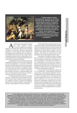 “O ballet moderno resultou
                                                           principalmente da paixão da corte fran-
                                                           cesa do século XVII pela dança e pelas
                                                            representações teatrais de amadores.
                                                             Várias noites da semana podiam ser
                                                             dedicadas a tais divertimentos, e os
                                                          aristocráticos intérpretes passavam dias
                                                             ensaiando seus papéis. Como parte
                                                           fundamental da educação de todos os




                                                                                                                   O Estado Moderno
                                                                 nobres, esses espetáculos,
                                                           caracterizados por trajes requintados e
                                                            cená-rios fantásticos, pouco a pouco
                                                             assumiram a forma da moderna arte
                                                                        coreográfica”.9




       A
                 fórmula mágica aplicada por Colbert,            Em Versalhes todos os detalhes adquiriam uma
                 não tinha grandes mistéri               característica especial. Os jardins impressionavam pela
                 os. O ministro implantou um esquema     simetria e pela organização racional dos elementos da
regular de verificação das contas da corte, colocando    natureza. Nos aposentos não faltavam objetos de ouro,
a nobreza na “corda curta”. Afastou os funcionários      candelabros de cristal, tapetes orientais e vasos de
corruptos e criou um grupo de fiscais, responsáveis      mármore. Vários nobres viviam no palácio ou nos seus
pela inspeção minuciosa das finanças reais. Além dis-    arredores. Para distraí-los organizavam-se festas
so, derrubou todas as barreiras que existiam para a      magníficas, além de apresentações de balé e teatro.
realização do comércio entre as regiões francesas. Di-            Tanto poder e tanta glória sumiram na fumaça
versas estradas foram construídas, permitindo um aces-   das varias guerras, que sugaram as finanças e drena-
so mais fácil aos locais mais distantes.                 ram recursos para o exército real. Teimosamente o rei
        As companhias de comércio que apresentaram       caía na armadilha e se embrenhava em conflitos inú-
um perfil mais moderno tiveram o incentivo do Estado     teis e desnecessários. Já no final do seu reinado, a
na forma de empréstimos e concessões. Colbert foi        derrota na Guerra de Sucessão Espanhola, frustrou a
atrás dos principais mestres artesãos, levando-os para   pretensão de Luís XIV coroar seu neto como rei da
a França, em troca de prestígio e compensação finan-     Espanha. O conflito terminou com a vitória inglesa que
ceira. Mas apesar de todas estas mudanças, Colbert       se afirmaria como potência continental.
não conseguiu acabar com o “câncer” responsável                  O rei Luís XIV morreu esquecido e doente, em
pela corrosão da economia - a moleza da nobreza e do     1715. Sua última frase - “Eu amei demais a guerra; não
clero. As classes parasitas eram isentas de impostos e   me imite nisso, nem nos gastos exagerados” - foi ouvi-
sugavam boa parte das rendas do Estado.                  da pelo delfim Luís XV, que parece não ter levado mui-
        No auge da monarquia o Palácio de Versalhes      to a sério os conselhos do pai. Seu futuro governo
tornou-se o símbolo desse imenso poder. Para cons-       seria uma repetição dos mesmos erros e problemas. Os
truí-lo foram reunidos os melhores artesãos, jardinei-   nobres vendo que o rei estava perto de morrer,
ros, arquitetos e artistas. O custo de meio bilhão de    deixaram-no abandonado à própria sorte (ou azar!).
dólares é bem modesto aos padrões contemporâneos,        Ninguém na Europa tinha governado tanto tempo, afi-
mas para a época significava uma soma absurda. .         nal, foram 54 anos de reinado. Dizia-se em Paris que já
                                                         era hora de terminar. A suntuosidade de Versalhes
                                                         contrastava com 80% da população que vivia pratica-
                                                         mente na miséria.



               “Como ninguém era digno de comer ao lado do rei, Luís jantava só; os validos da corte olhavam
    fascinados - em parte porque Luís dispensava o uso do garfo, então uma invenção moderna. Seus casos de
   amor e suas reais amantes eram o tópico mais importante da conversação palaciana; seus comentários mais
      triviais eram fielmente repetidos e interminavelmente discutidos. Viver na temerosa presença do Rei Sol,
          observou um contemporâneo, era como viver na presença de Deus. Mas, como nada é perfeito! As
     instalações hidráulicas no palácio eram insuficientes e incômodas; até os nobres mais luxentos preferiam
         urinar nas escadas. Como se vê, o nível de limpeza pessoal era baixíssimo, e os banhos eram quase
    desconhecidos. Em vez disso, homens e mulheres, sem distinção, encharcavam-se de perfume, empoavam
                        as grandes cabeleiras, e procuravam dar uma falsa idéia de limpeza”. 10
 
