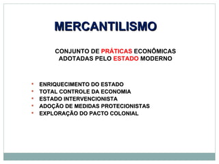 MERCANTILISMO
        CONJUNTO DE PRÁTICAS ECONÔMICAS
         ADOTADAS PELO ESTADO MODERNO



   ENRIQUECIMENTO DO ESTADO
   TOTAL CONTROLE DA ECONOMIA
   ESTADO INTERVENCIONISTA
   ADOÇÃO DE MEDIDAS PROTECIONISTAS
   EXPLORAÇÃO DO PACTO COLONIAL
 