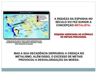 A RIQUEZA DA ESPANHA NO
                                                   SÉCULO XVI FEZ SURGIR A
                                                   CONCEPÇÃO METALISTA.


                                                  RIQUEZA ASSOCIADA AO ACÚMULO
                                                      DE METAIS PRECIOSOS.
 TONELADAS DE OURO E PRATA FORAM SUBTRAÍDAS DAS
COLÔNIAS ESPANHOLAS, TORNANDO A ESPANHA A NAÇÃO
            MAIS PODEROSA DO MUNDO.




          MAS A SUA DECADÊNCIA DERRUBOU A CRENÇA NO
           METALISMO. ALÉM DISSO, O EXCESSO DE METAIS
             PROVOCOU A DESVALORIZAÇÃO DA MOEDA.
 