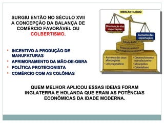 SURGIU ENTÃO NO SÉCULO XVII
 A CONCEPÇÃO DA BALANÇA DE
   COMÉRCIO FAVORÁVEL OU
        COLBERTISMO.


 INCENTIVO A PRODUÇÃO DE
  MANUFATURAS
 APRIMORAMENTO DA MÃO-DE-OBRA
 POLÍTICA PROTECIONISTA
 COMÉRCIO COM AS COLÔNIAS



         QUEM MELHOR APLICOU ESSAS IDEIAS FORAM
       INGLATERRA E HOLANDA QUE ERAM AS POTÊNCIAS
              ECONÔMICAS DA IDADE MODERNA.
 