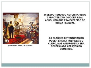 O DESPOTISMO E O AUTORITARISMO
                                             CARACTERIZAM O PODER REAL
                                            ABSOLUTO QUE ERA EXERCIDO DE
                                                  FORMA PESSOAL.




                                             AS CLASSES DETENTORAS DO
                                              PODER ERAM A NOBREZA E O
                                             CLERO, MAS A BURGUESIA ERA
QUADRO MOSTRA FILIPE II – REI DA ESPANHA
                                               BENEFICIADA ATRAVÉS DO
                                                     COMÉRCIO.
 