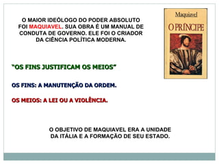 O MAIOR IDEÓLOGO DO PODER ABSOLUTO
  FOI MAQUIAVEL. SUA OBRA É UM MANUAL DE
  CONDUTA DE GOVERNO. ELE FOI O CRIADOR
        DA CIÊNCIA POLÍTICA MODERNA.




“OS FINS JUSTIFICAM OS MEIOS”

OS FINS: A MANUTENÇÃO DA ORDEM.

OS MEIOS: A LEI OU A VIOLÊNCIA.




            O OBJETIVO DE MAQUIAVEL ERA A UNIDADE
            DA ITÁLIA E A FORMAÇÃO DE SEU ESTADO.
 