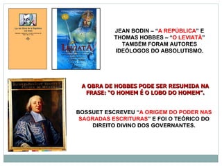 JEAN BODIN – “A REPÚBLICA” E
           THOMAS HOBBES – “O LEVIATÃ”
             TAMBÉM FORAM AUTORES
           IDEÓLOGOS DO ABSOLUTISMO.




 A OBRA DE HOBBES PODE SER RESUMIDA NA
  FRASE: “O HOMEM É O LOBO DO HOMEM”.


BOSSUET ESCREVEU “A ORIGEM DO PODER NAS
 SAGRADAS ESCRITURAS” E FOI O TEÓRICO DO
    DIREITO DIVINO DOS GOVERNANTES.
 
