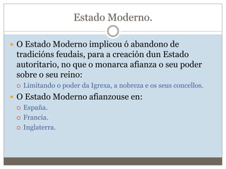 Estado Moderno.
 O Estado Moderno implicou ó abandono de
tradicións feudais, para a creación dun Estado
autoritario, no que o monarca afianza o seu poder
sobre o seu reino:
 Limitando o poder da Igrexa, a nobreza e os seus concellos.
 O Estado Moderno afianzouse en:
 España.
 Francia.
 Inglaterra.
 