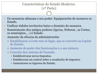 Características do Estado Moderno.
(1ª Parte)
 Os monarcas afianzan o seu poder. Equiparación do monarca co
Estado.
 Unificar tódolos territorios baixo o dominio do monarca.
 Sometemento dos antigos poderes (Igrexa, Nobreza , as Cortes,
os municipios, ...) ó Estado.
 Aumento da eficacia da administración:
 Estabilizaron a Corte nun só lugar, que se converte na Capital
do Estado.
 Aumento do poder dos funcionarios e o seu número.
 Creación dun sistema de Facenda.
 Establecéronse novos Impostos.
 Estableceuse un control sobre a recadación de impostos.
 Aumentouse os ingresos do Estado.
 