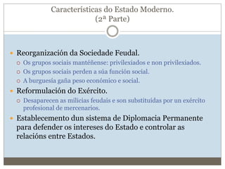 Características do Estado Moderno.
(2ª Parte)
 Reorganización da Sociedade Feudal.
 Os grupos sociais mantéñense: privilexiados e non privilexiados.
 Os grupos sociais perden a súa función social.
 A burguesía gaña peso económico e social.
 Reformulación do Exército.
 Desaparecen as milicias feudais e son substituídas por un exército
profesional de mercenarios.
 Establecemento dun sistema de Diplomacia Permanente
para defender os intereses do Estado e controlar as
relacións entre Estados.
 
