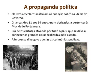 A propaganda políticaOs livros escolares instruíam as crianças sobre os ideais do Governo.Crianças dos 11 aos 14 anos, eram obrigados a pertencer à Mocidade Portuguesa.Era pelos cartazes afixados por todo o país, que se dava a conhecer as grandes obras realizadas pelo estado.A imprensa divulgava apenas as cerimónias públicas. 