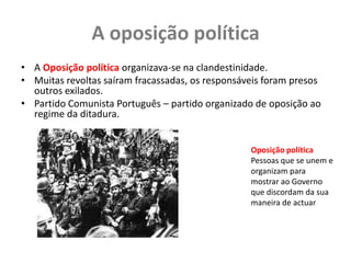 A oposição políticaA Oposição política organizava-se na clandestinidade.Muitas revoltas saíram fracassadas, os responsáveis foram presos outros exilados.Partido Comunista Português – partido organizado de oposição ao regime da ditadura.Oposição políticaPessoas que se unem e organizam para mostrar ao Governo que discordam da sua maneira de actuar