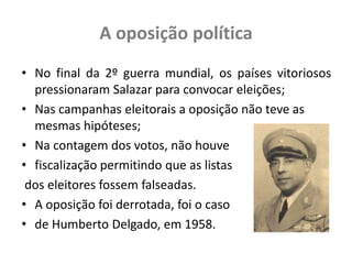 A oposição políticaNo final da 2º guerra mundial, os países vitoriosos  pressionaram Salazar para convocar eleições;Nas campanhas eleitorais a oposição não teve as mesmas hipóteses;Na contagem dos votos, não houve fiscalização permitindo que as listas dos eleitores fossem falseadas.A oposição foi derrotada, foi o caso de Humberto Delgado, em 1958.