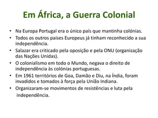 Em África, a Guerra ColonialNa Europa Portugal era o único país que mantinha colónias.Todos os outros países Europeus já tinham reconhecido a sua independência.Salazar era criticado pela oposição e pela ONU (organização das Nações Unidas).O colonialismo em todo o Mundo, negava o direito de independência às colónias portuguesas.Em 1961 territórios de Goa, Damão e Diu, na Índia, foram invadidos e tomados à força pela União Indiana.Organizaram-se movimentos de resistências e luta pela       independência.