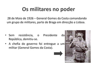 Os militares no poder28 de Maio de 1926 – General Gomes da Costa comandando um grupo de militares, parte de Braga em direcção a Lisboa.Sem resistência, o Presidente da República, demitiu-se.A chefia do governo foi entregue a um militar (General Gomes da Costa).
