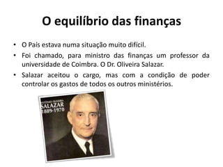 O equilíbrio das finançasO País estava numa situação muito difícil.Foi chamado, para ministro das finanças um professor da universidade de Coimbra. O Dr. Oliveira Salazar.Salazar aceitou o cargo, mas com a condição de poder controlar os gastos de todos os outros ministérios.