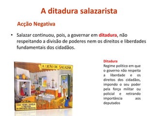 AditadurasalazaristaAcção NegativaSalazar continuou, pois, a governar em ditadura, não respeitando a divisão de poderes nem os direitos e liberdades fundamentais dos cidadãos.DitaduraRegime político em que o governo não respeita a liberdade e os direitos dos cidadãos, impondo o seu poder pela força militar ou policial e retirando importância aos deputados