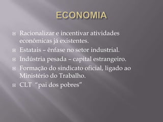  Racionalizar e incentivar atividades
econômicas já existentes.
 Estatais – ênfase no setor industrial.
 Indústria pesada – capital estrangeiro.
 Formação do sindicato oficial, ligado ao
Ministério do Trabalho.
 CLT “pai dos pobres”
 