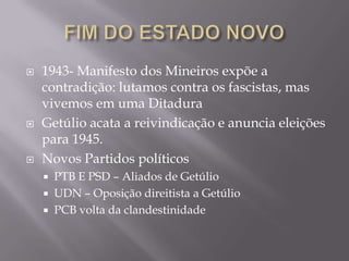  1943- Manifesto dos Mineiros expõe a
contradição: lutamos contra os fascistas, mas
vivemos em uma Ditadura
 Getúlio acata a reivindicação e anuncia eleições
para 1945.
 Novos Partidos políticos
 PTB E PSD – Aliados de Getúlio
 UDN – Oposição direitista a Getúlio
 PCB volta da clandestinidade
 