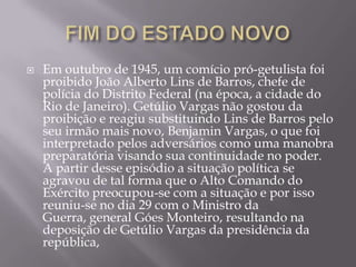  Em outubro de 1945, um comício pró-getulista foi
proibido João Alberto Lins de Barros, chefe de
polícia do Distrito Federal (na época, a cidade do
Rio de Janeiro). Getúlio Vargas não gostou da
proibição e reagiu substituindo Lins de Barros pelo
seu irmão mais novo, Benjamin Vargas, o que foi
interpretado pelos adversários como uma manobra
preparatória visando sua continuidade no poder.
A partir desse episódio a situação política se
agravou de tal forma que o Alto Comando do
Exército preocupou-se com a situação e por isso
reuniu-se no dia 29 com o Ministro da
Guerra, general Góes Monteiro, resultando na
deposição de Getúlio Vargas da presidência da
república,
 