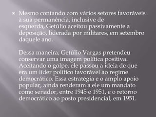  Mesmo contando com vários setores favoráveis
à sua permanência, inclusive de
esquerda, Getúlio aceitou passivamente a
deposição, liderada por militares, em setembro
daquele ano.
Dessa maneira, Getúlio Vargas pretendeu
conservar uma imagem política positiva.
Aceitando o golpe, ele passou a ideia de que
era um líder político favorável ao regime
democrático. Essa estratégia e o amplo apoio
popular, ainda renderam a ele um mandato
como senador, entre 1945 e 1951, e o retorno
democrático ao posto presidencial, em 1951.
 