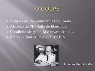  Eleições de 38 – campanhas eleitorais.
 Atuação da PE – falta de liberdade.
 Condições do golpe já estavam criadas.
 Pretexto final PLANO COHEN
Olímpio Mourão Filho
 