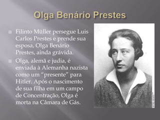  Filinto Müller persegue Luis
Carlos Prestes e prende sua
esposa, Olga Benário
Prestes, ainda grávida.
 Olga, alemã e judia, é
enviada à Alemanha nazista
como um “presente” para
Hitler. Após o nascimento
de sua filha em um campo
de Concentração, Olga é
morta na Câmara de Gás.
 