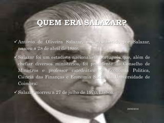 António de Oliveira Salazar, mais conhecido por Salazar,
nasceu a 28 de abril de 1889;
Salazar foi um estadista nacionalista português que, além de
chefiar diversos ministérios, foi presidente do Conselho de
Ministros e professor catedrático de Economia Politica,
Ciência das Finanças e Economia Social da Universidade de
Coimbra;
Salazar morreu a 27 de julho de 1970, Lisboa.
QUEM ERA SALAZAR?
28/06/2016
 