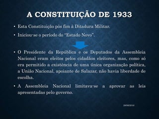 A CONSTITUIÇÃO DE 1933
• Esta Constituição pôs fim à Ditadura Militar.
• Iniciou-se o período do “Estado Novo”.
• O Presidente da República e os Deputados da Assembleia
Nacional eram eleitos pelos cidadãos eleitores, mas, como só
era permitido a existência de uma única organização política,
a União Nacional, apoiante de Salazar, não havia liberdade de
escolha.
• A Assembleia Nacional limitava-se a aprovar as leis
apresentadas pelo governo.
28/06/2016
 