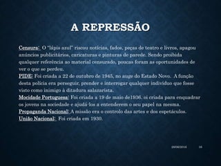 A REPRESSÃO
Censura: O “lápis azul” riscou notícias, fados, peças de teatro e livros, apagou
anúncios publicitários, caricaturas e pinturas de parede. Sendo proibida
qualquer referência ao material censurado, poucas foram as oportunidades de
ver o que se perdeu.
PIDE: Foi criada a 22 de outubro de 1945, no auge do Estado Novo. A função
desta polícia era perseguir, prender e interrogar qualquer individuo que fosse
visto como inimigo à ditadura salazarista.
Mocidade Portuguesa: Foi criada a 19 de maio de1936. oi criada para enquadrar
os jovens na sociedade e ajudá-los a entenderem o seu papel na mesma.
Propaganda Nacional: A missão era o controlo das artes e dos espetáculos.
União Nacional: Foi criada em 1930.
28/06/2016 16
 