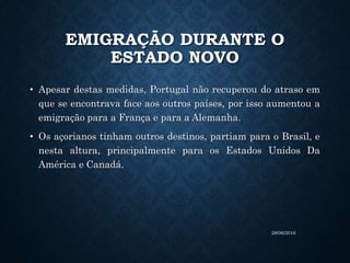 EMIGRAÇÃO DURANTE O
ESTADO NOVO
• Apesar destas medidas, Portugal não recuperou do atraso em
que se encontrava face aos outros países, por isso aumentou a
emigração para a França e para a Alemanha.
• Os açorianos tinham outros destinos, partiam para o Brasil, e
nesta altura, principalmente para os Estados Unidos Da
América e Canadá.
28/06/2016
 