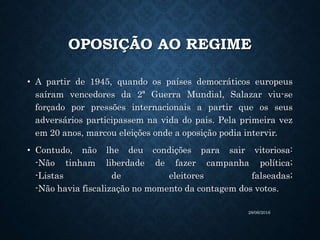OPOSIÇÃO AO REGIME
• A partir de 1945, quando os países democráticos europeus
saíram vencedores da 2ª Guerra Mundial, Salazar viu-se
forçado por pressões internacionais a partir que os seus
adversários participassem na vida do pais. Pela primeira vez
em 20 anos, marcou eleições onde a oposição podia intervir.
• Contudo, não lhe deu condições para sair vitoriosa:
-Não tinham liberdade de fazer campanha política;
-Listas de eleitores falseadas;
-Não havia fiscalização no momento da contagem dos votos.
28/06/2016
 
